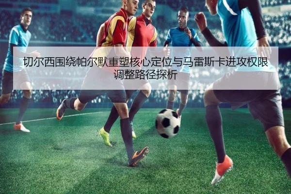 切尔西围绕帕尔默重塑核心定位与马雷斯卡进攻权限调整路径探析
