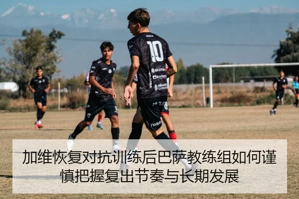 加维恢复对抗训练后巴萨教练组如何谨慎把握复出节奏与长期发展